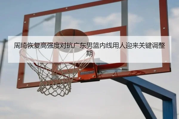 周琦恢复高强度对抗广东男篮内线用人迎来关键调整期